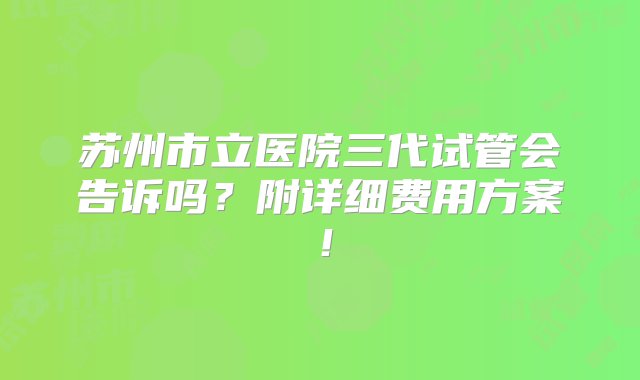 苏州市立医院三代试管会告诉吗？附详细费用方案！