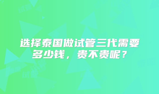 选择泰国做试管三代需要多少钱，贵不贵呢？