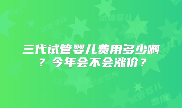 三代试管婴儿费用多少啊？今年会不会涨价？