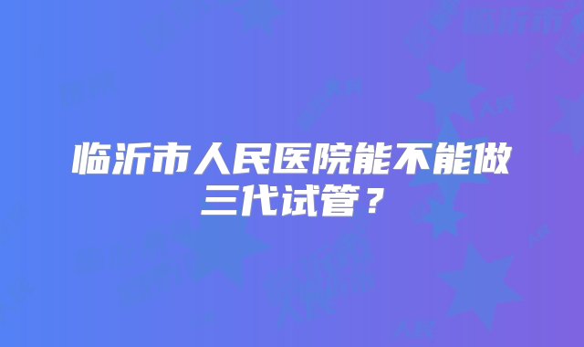 临沂市人民医院能不能做三代试管？