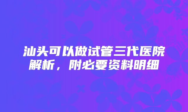 汕头可以做试管三代医院解析，附必要资料明细