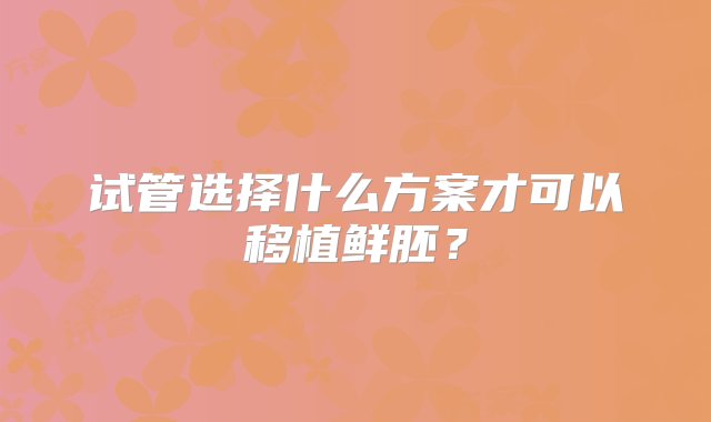 试管选择什么方案才可以移植鲜胚？