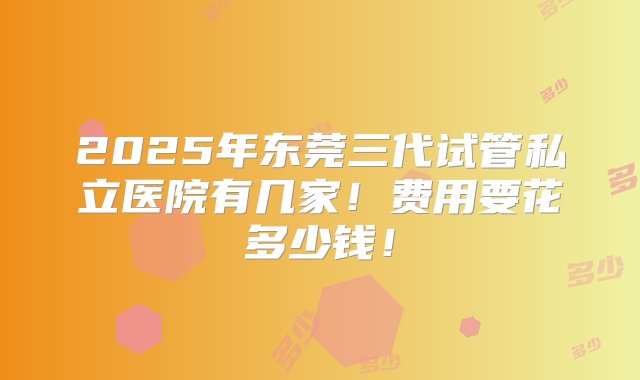 2025年东莞三代试管私立医院有几家！费用要花多少钱！