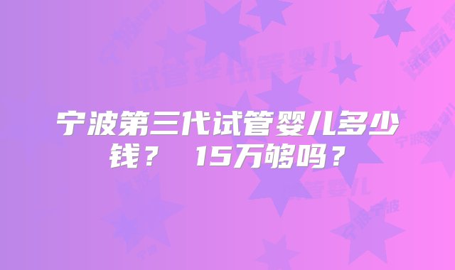 宁波第三代试管婴儿多少钱？ 15万够吗？