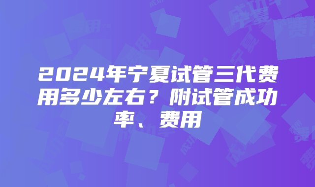 2024年宁夏试管三代费用多少左右？附试管成功率、费用