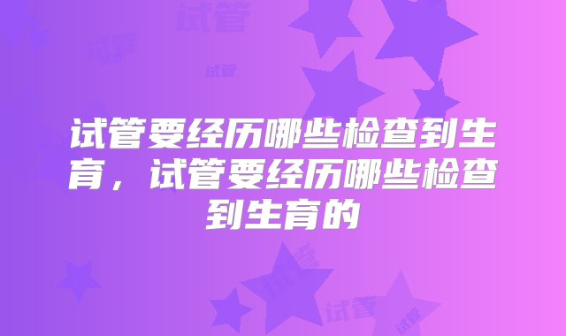 试管要经历哪些检查到生育，试管要经历哪些检查到生育的