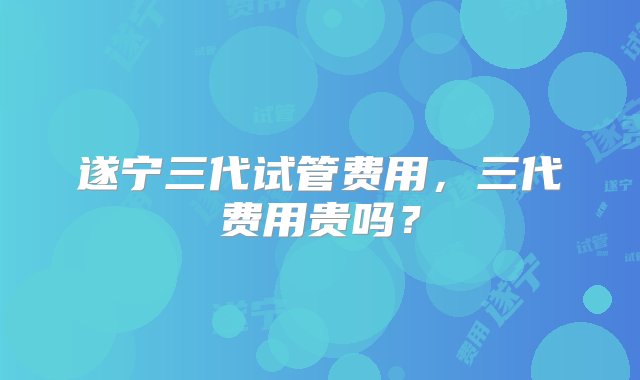 遂宁三代试管费用，三代费用贵吗？