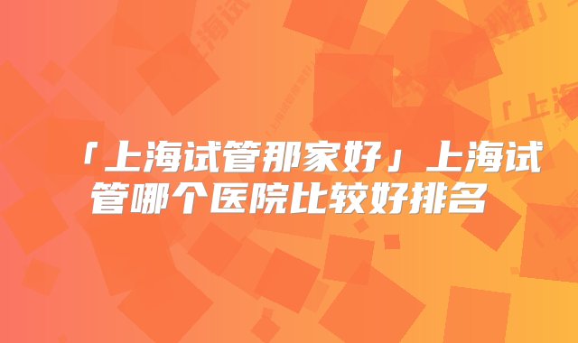 「上海试管那家好」上海试管哪个医院比较好排名