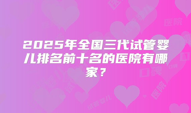 2025年全国三代试管婴儿排名前十名的医院有哪家？