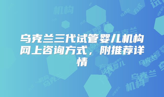 乌克兰三代试管婴儿机构网上咨询方式，附推荐详情