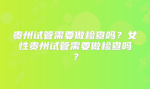 贵州试管需要做检查吗？女性贵州试管需要做检查吗？