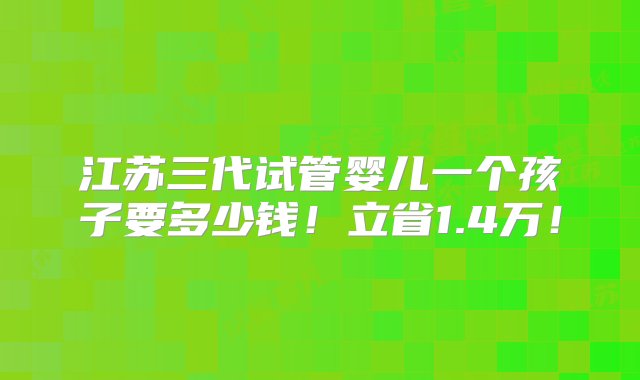 江苏三代试管婴儿一个孩子要多少钱！立省1.4万！