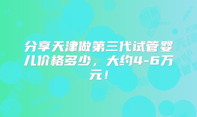 分享天津做第三代试管婴儿价格多少，大约4-6万元！