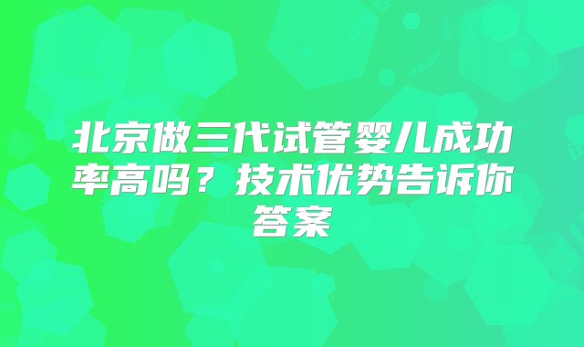 北京做三代试管婴儿成功率高吗？技术优势告诉你答案