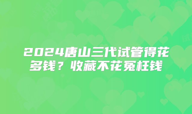 2024唐山三代试管得花多钱？收藏不花冤枉钱