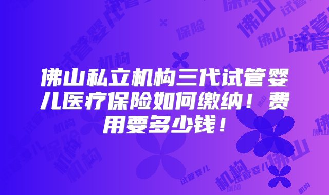 佛山私立机构三代试管婴儿医疗保险如何缴纳！费用要多少钱！