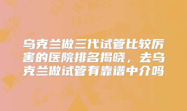 乌克兰做三代试管比较厉害的医院排名揭晓，去乌克兰做试管有靠谱中介吗