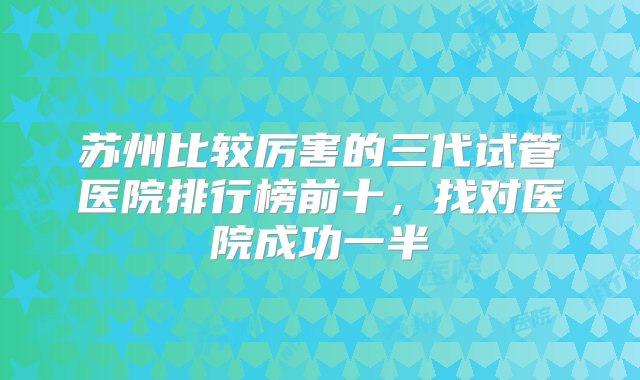 苏州比较厉害的三代试管医院排行榜前十，找对医院成功一半