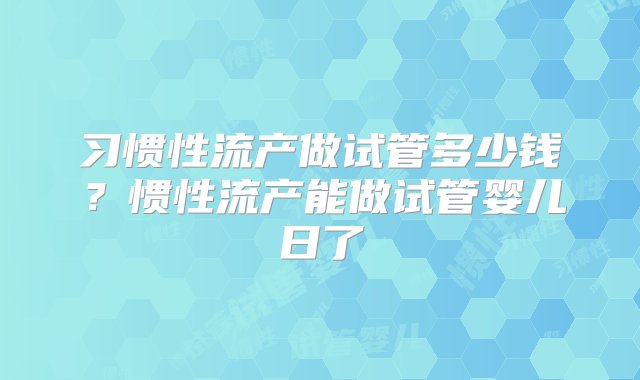 习惯性流产做试管多少钱？惯性流产能做试管婴儿日了