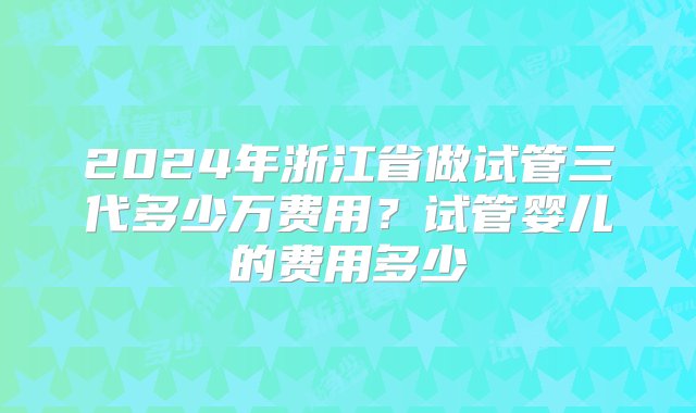 2024年浙江省做试管三代多少万费用？试管婴儿的费用多少