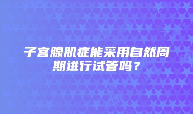 子宫腺肌症能采用自然周期进行试管吗？