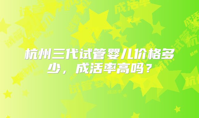 杭州三代试管婴儿价格多少，成活率高吗？