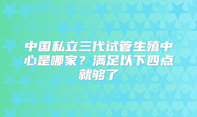 中国私立三代试管生殖中心是哪家？满足以下四点就够了