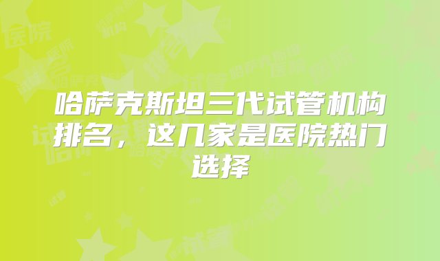 哈萨克斯坦三代试管机构排名，这几家是医院热门选择