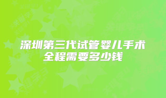 深圳第三代试管婴儿手术全程需要多少钱