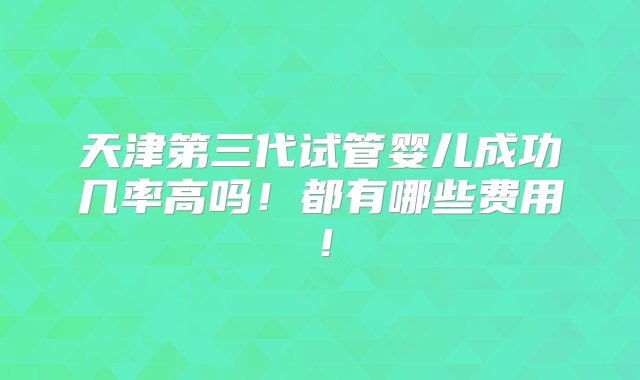 天津第三代试管婴儿成功几率高吗！都有哪些费用！