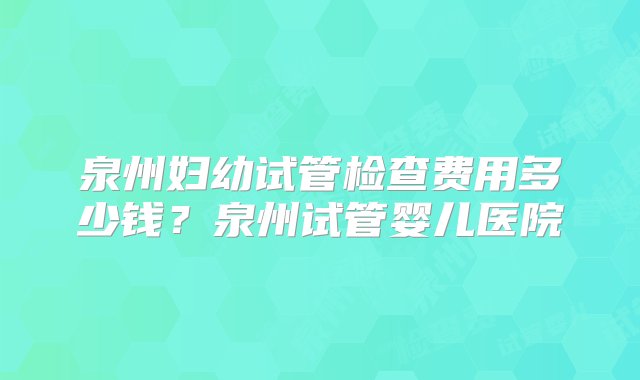 泉州妇幼试管检查费用多少钱？泉州试管婴儿医院