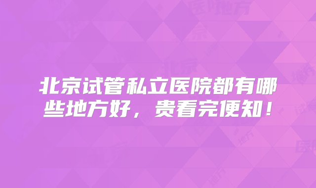 北京试管私立医院都有哪些地方好，贵看完便知！