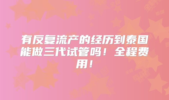 有反复流产的经历到泰国能做三代试管吗！全程费用！