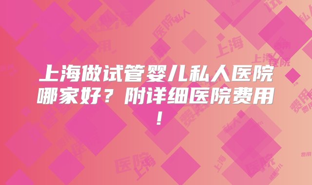 上海做试管婴儿私人医院哪家好？附详细医院费用！