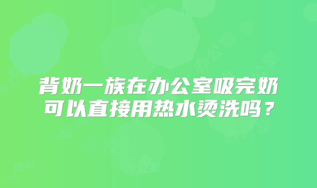 背奶一族在办公室吸完奶可以直接用热水烫洗吗？