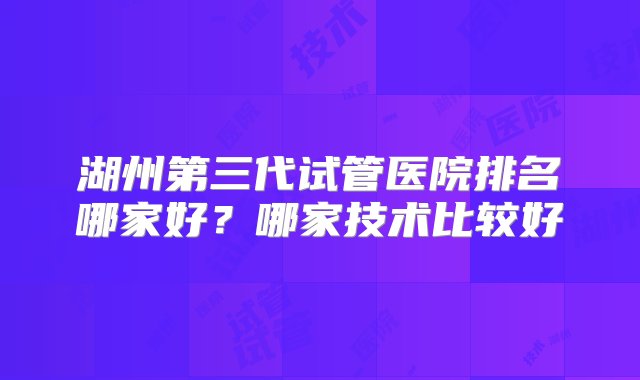 湖州第三代试管医院排名哪家好？哪家技术比较好