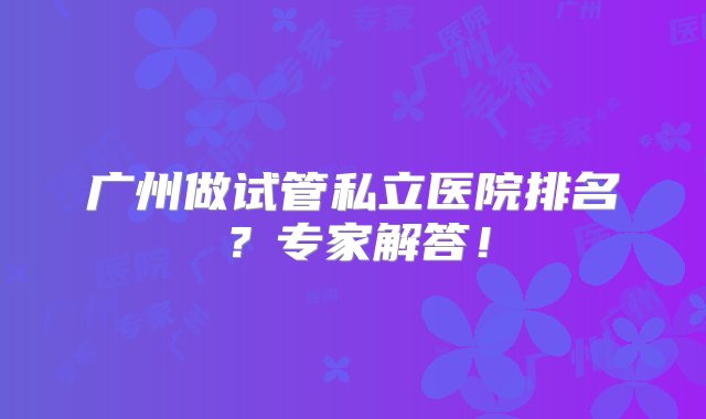 广州做试管私立医院排名？专家解答！