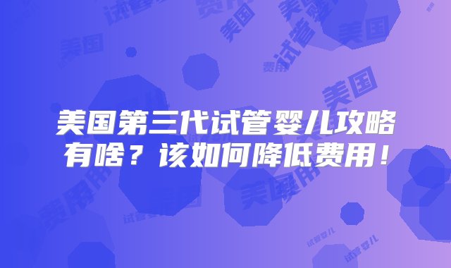 美国第三代试管婴儿攻略有啥？该如何降低费用！