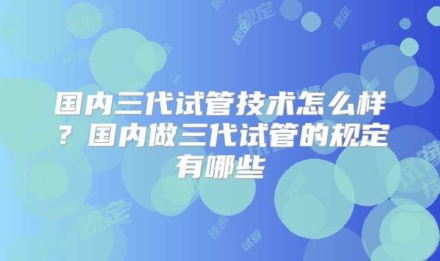 国内三代试管技术怎么样？国内做三代试管的规定有哪些