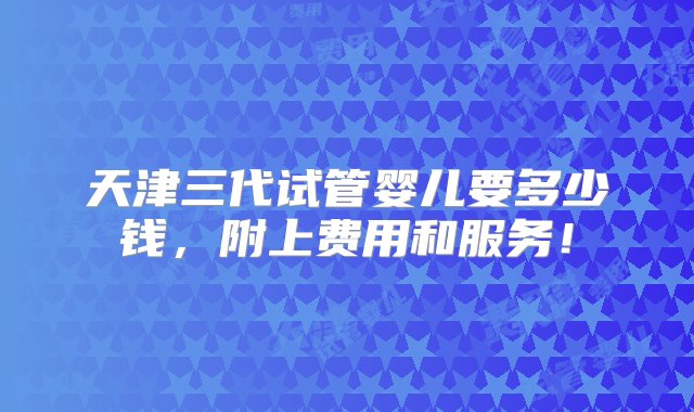 天津三代试管婴儿要多少钱，附上费用和服务！