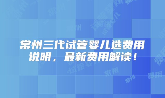 常州三代试管婴儿选费用说明，最新费用解读！