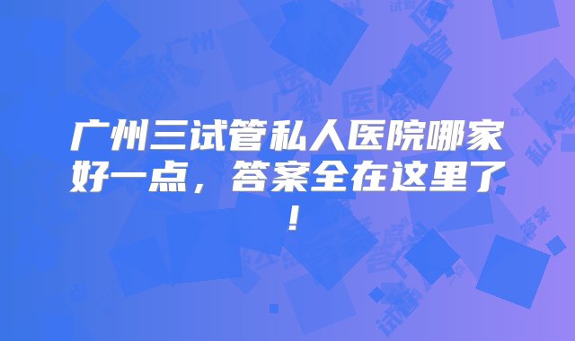 广州三试管私人医院哪家好一点，答案全在这里了！