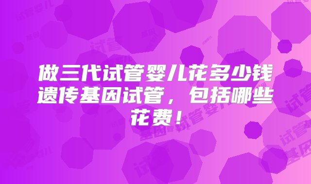 做三代试管婴儿花多少钱遗传基因试管，包括哪些花费！