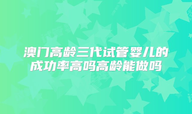 澳门高龄三代试管婴儿的成功率高吗高龄能做吗