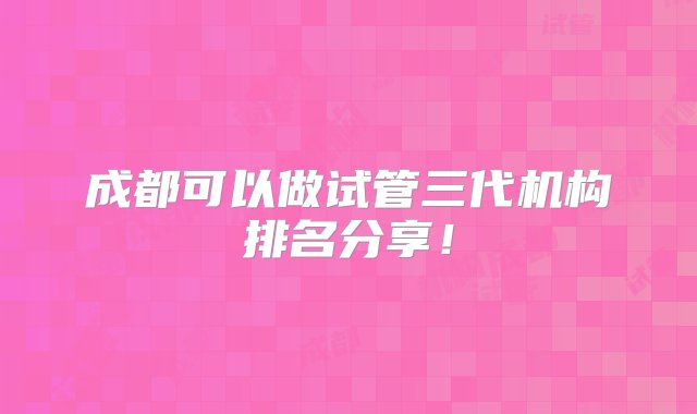 成都可以做试管三代机构排名分享！