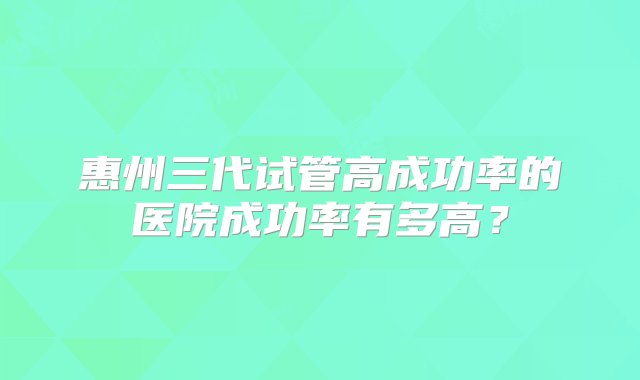 惠州三代试管高成功率的医院成功率有多高？