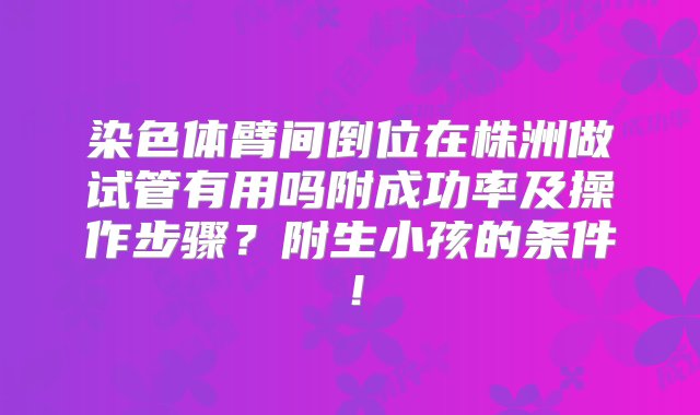 染色体臂间倒位在株洲做试管有用吗附成功率及操作步骤？附生小孩的条件！