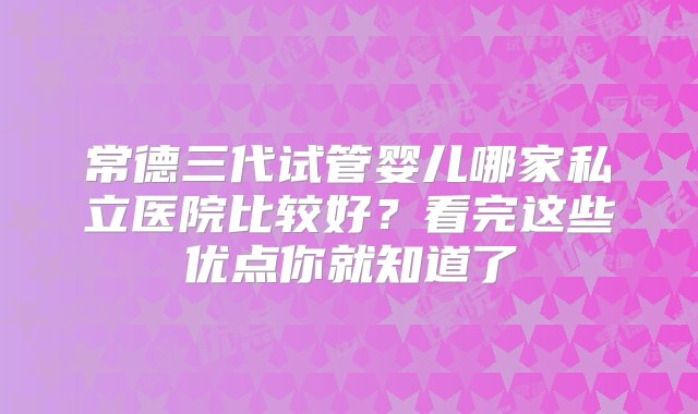 常德三代试管婴儿哪家私立医院比较好？看完这些优点你就知道了