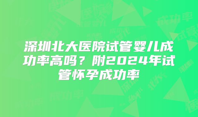 深圳北大医院试管婴儿成功率高吗？附2024年试管怀孕成功率