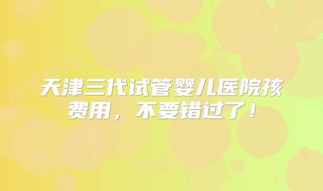 天津三代试管婴儿医院孩费用，不要错过了！